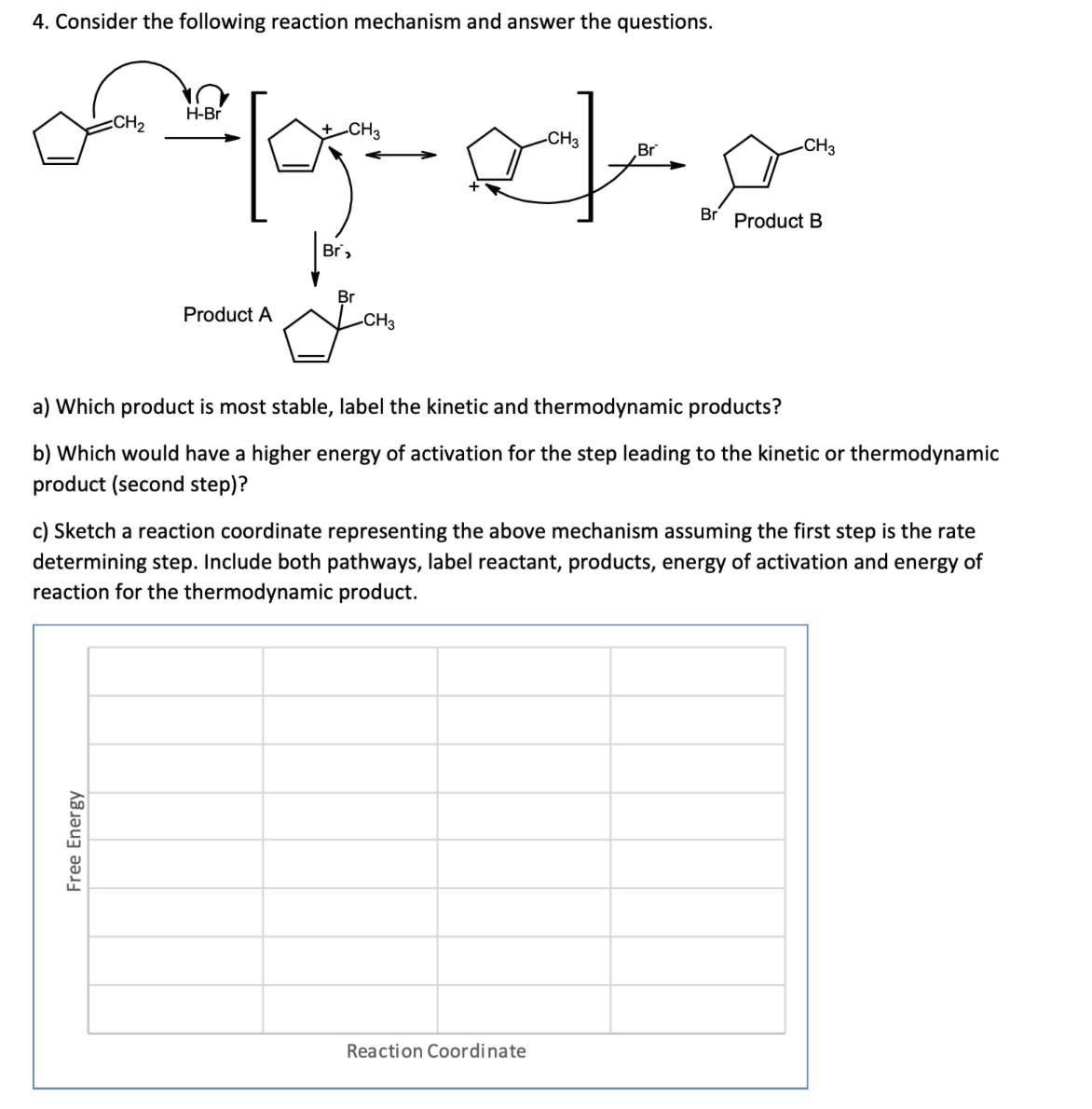 4. Consider the following reaction mechanism and answer the questions.
H-Br
CH2
-CH3
-CH3
-CH3
Br
Br
Product B
Br,
Br
Product A
-CH3
a) Which product is most stable, label the kinetic and thermodynamic products?
b) Which would have a higher energy of activation for the step leading to the kinetic or thermodynamic
product (second step)?
c) Sketch a reaction coordinate representing the above mechanism assuming the first step is the rate
determining step. Include both pathways, label reactant, products, energy of activation and energy of
reaction for the thermodynamic product.
Reaction Coordinate
Free Energy
