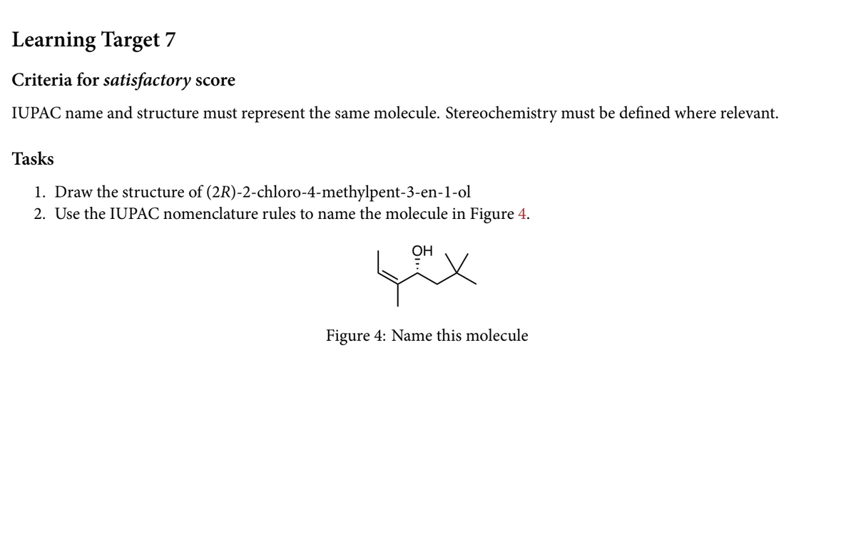 Learning Target 7
Criteria for satisfactory score
IUPAC name and structure must represent the same molecule. Stereochemistry must be defined where relevant.
Tasks
1. Draw the structure of (2R)-2-chloro-4-methylpent-3-en-1-ol
2. Use the IUPAC nomenclature rules to name the molecule in Figure 4.
OH
Figure 4: Name this molecule
