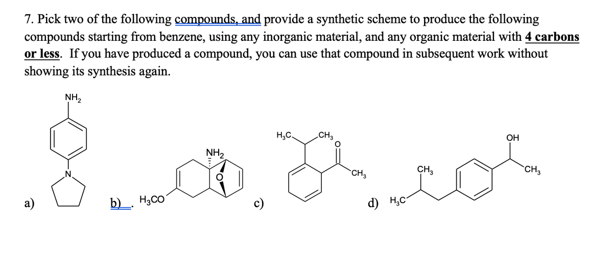 7. Pick two of the following compounds, and provide a synthetic scheme to produce the following
compounds starting from benzene, using any inorganic material, and any organic material with 4 carbons
or less. If you have produced a compound, you can use that compound in subsequent work without
showing its synthesis again.
NH2
H;C.
CH3
ОН
NH2
CH3
CH3
CH3
а)
b)_ H3CO
d) H,C-
