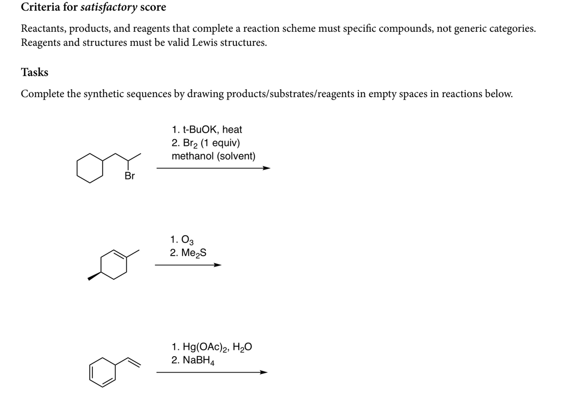 Criteria for satisfactory score
Reactants, products, and reagents that complete a reaction scheme must specific compounds, not generic categories.
Reagents and structures must be valid Lewis structures.
Tasks
Complete the synthetic sequences by drawing products/substrates/reagents in empty spaces in reactions below.
1. t-BUOK, heat
2. Br2 (1 equiv)
methanol (solvent)
Br
1. O3
2. Me2S
1. Hg(OAc)2, H2O
2. NABH4
