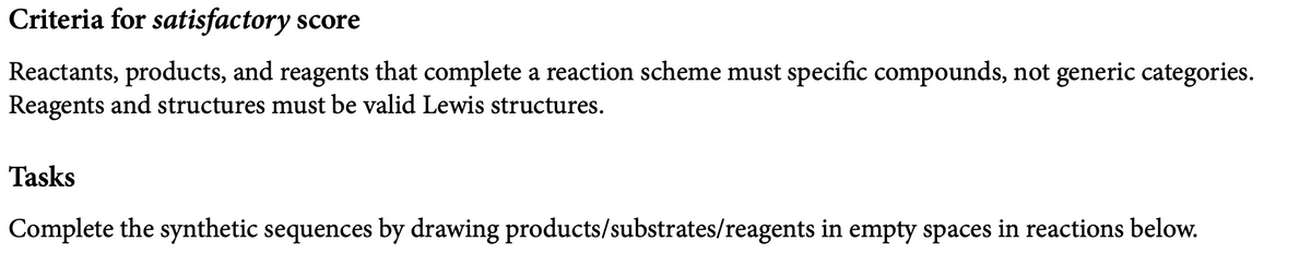 Criteria for satisfactory score
Reactants, products, and reagents that complete a reaction scheme must specific compounds, not generic categories.
Reagents and structures must be valid Lewis structures.
Tasks
Complete the synthetic sequences by drawing products/substrates/reagents in empty spaces in reactions below.
