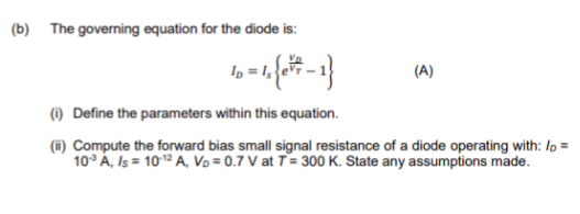 (b) The governing equation for the diode is:
(A)
() Define the parameters within this equation.
(i) Compute the forward bias small signal resistance of a diode operating with: lo =
10° À, Is = 102 A, Vo = 0.7 V at T= 300 K. State any assumptions made.
