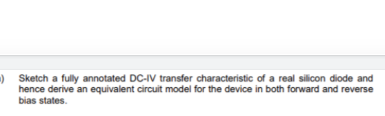 ) Sketch a fully annotated DC-IV transfer characteristic of a real silicon diode and
hence derive an equivalent circuit model for the device in both forward and reverse
bias states.
