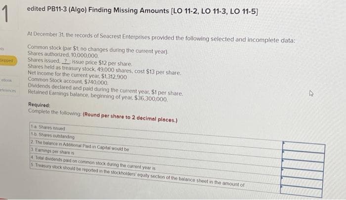 1
nts
Skipped
eBook
edited PB11-3 (Algo) Finding Missing Amounts [LO 11-2, LO 11-3, LO 11-5]
At December 31, the records of Seacrest Enterprises provided the following selected and incomplete data:
Common stock (par $1; no changes during the current year).
Shares authorized, 10,000,000.
Shares issued.? issue price $12 per share.
Shares held as treasury stock, 49,000 shares, cost $13 per share.
Net income for the current year, $1,312,900
Common Stock account, $740,000.
Dividends declared and paid during the current year. $1 per share.
Retained Earnings balance, beginning of year, $36,300,000.
Required:
Complete the following: (Round per share to 2 decimal places.)
1-a Shares issued
1-b Shares outstanding
2. The balance in Additional Paid-in Capital would be
3 Earnings per share is
4 Total dividends paid on common stock during the current year is
5 Treasury stock should be reported in the stockholders' equity section of the balance sheet in the amount of