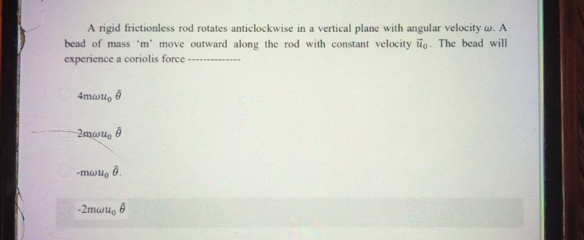 A rigid frictionless rod rotates anticlockwise in a vertical plane with angular velocity w. A
bead of mass 'm' move outward along the rod with constant velocity uo. The bead will
experience a coriolis force
4mwu, ê
2mwu, ê
-mau, 0.
-2mwu, 0

