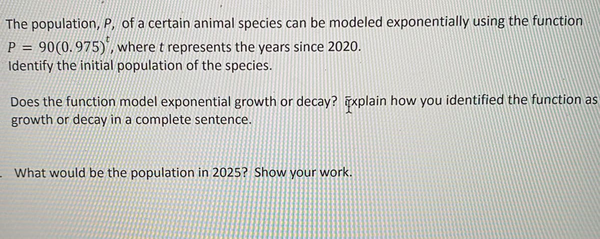 The population, P, of a certain animal species can be modeled exponentially using the function
P = 90(0.975), where t represents the years since 2020.
Identify the initial population of the species.
Does the function model exponential growth or decay? Explain how you identified the function as
growth or decay in a complete sentence.
What would be the population in 2025? Show your work.