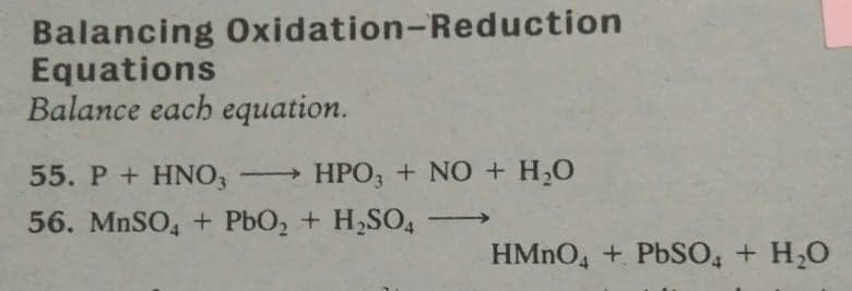 Balancing Oxidation-Reduction
Equations
Balance each equation.
55. P + HNO, HPO, + NO + H,0
56. MnSO, + PbO, + H,SO,-
HMNO4 + PbSO, + H,0
