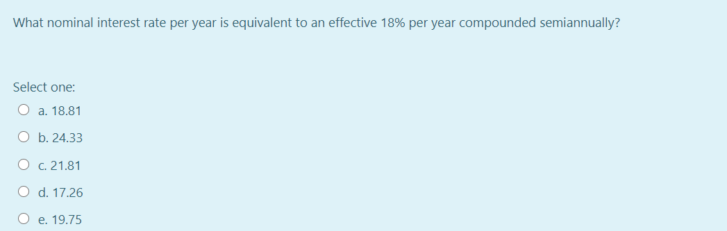 What nominal interest rate per year is equivalent to an effective 18% per year compounded semiannually?
Select one:
O a. 18.81
O b. 24.33
O c. 21.81
O d. 17.26
O e. 19.75
