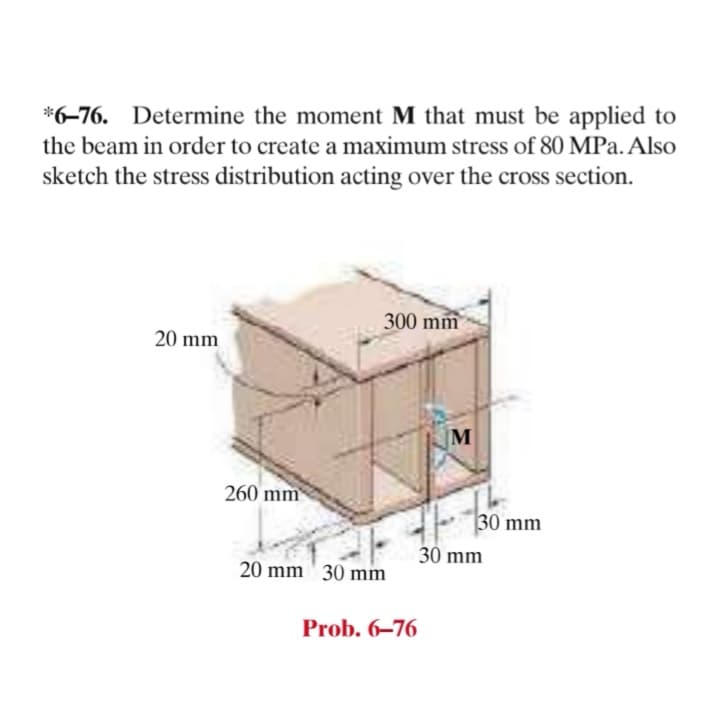 *6-76. Determine the moment M that must be applied to
the beam in order to create a maximum stress of 80 MPa. Also
sketch the stress distribution acting over the cross section.
300 mm
20 mm
M
260 mm
30 mm
30 mm
20 mm' 30 mm
