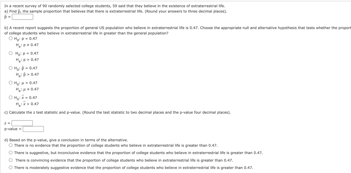 In a recent survey of 90 randomly selected college students, 59 said that they believe in the existence of extraterrestrial life.
a) Find p, the sample proportion that believes that there is extraterrestrial life. (Round your answers to three decimal places).
=
b) A recent report suggests the proportion of general US population who believe in extraterrestrial life is 0.47. Choose the appropriate null and alternative hypothesis that tests whether the proport
of college students who believe in extraterrestrial life in greater than the general population?
O Ho: P = 0.47
H₂: P = 0.47
Ho: P = 0.47
H₂: p > 0.47
O Ho: P = 0.47
H₂: > > 0.47
Ho: μ = 0.47
H₂:μ ‡ 0.47
Ho: x = 0.47
H₂: x > 0.47
c) Calculate the z test statistic and p-value. (Round the test statistic to two decimal places and the p-value four decimal places).
Z =
p-value
d) Based on the p-value, give a conclusion in terms of the alternative.
There is no evidence that the proportion of college students who believe in extraterrestrial life is greater than 0.47.
There is suggestive, but inconclusive evidence that the proportion of college students who believe in extraterrestrial life is greater than 0.47.
There is convincing evidence that the proportion of college students who believe in extraterrestrial life is greater than 0.47.
O There is moderately suggestive evidence that the proportion of college students who believe in extraterrestrial life is greater than 0.47.