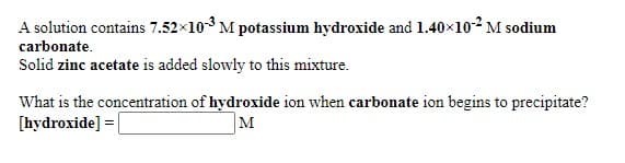 A solution contains 7.52x10-3 M potassium hydroxide and 1.40×102 M sodium
carbonate.
Solid zinc acetate is added slowly to this mixture.
What is the concentration of hydroxide ion when carbonate ion begins to precipitate?
[hydroxide] =|
M

