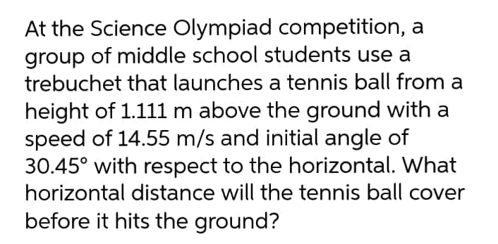 At the Science Olympiad competition, a
group of middle school students use a
trebuchet that launches a tennis ball from a
height of 1.111 m above the ground with a
speed of 14.55 m/s and initial angle of
30.45° with respect to the horizontal. What
horizontal distance will the tennis ball cover
before it hits the ground?
