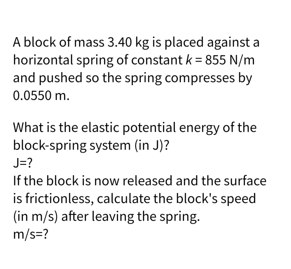 A block of mass 3.40 kg is placed against a
horizontal spring of constant k = 855 N/m
and pushed so the spring compresses by
0.0550 m.
What is the elastic potential energy of the
block-spring system (in J)?
J=?
If the block is now released and the surface
is frictionless, calculate the block's speed
(in m/s) after leaving the spring.
m/s=?
