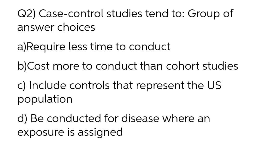 Q2) Case-control studies tend to: Group of
answer choices
a)Require less time to conduct
b)Cost more to conduct than cohort studies
c) Include controls that represent the US
population
d) Be conducted for disease where an
exposure is assigned
