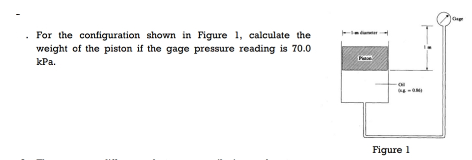 . For the configuration shown in Figure 1, calculate the
weight of the piston if the gage pressure reading is 70.0
kPa.
1-m diameter
Piston
Oil
(s.g=0.86)
Figure 1
Gage