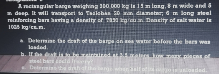 A rectangular barge weighing 300,000 kg is 15 m long, 8 m wide and 5
m deep. It will transport to Tacloban 20 mm diameter; 6 m long steel
reinforcing bars having a density of 7850 kg/cu.m. Density of salt water is
1025 kg/cu.m.
a. Determine the draft of the barge on sea water before the bars was
loaded.
b. If the draft is to be maintained at 3.5 meters how many pieces of
steel bars could it carry?
c. Determine the draft of the barge when half of its cargo is unloaded.