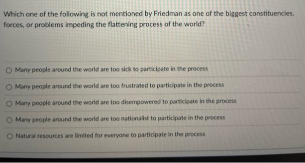 Which one of the following is not mentioned by Friedman as one of the biggest constituencies.
forces, or problems impeding the flattening process of the world?
O Many people around the world are too sick to participate in the process
O Many people around the world are too frustrated to participate in the process
Many people around the world are too disempowered to participate in the process
O Many people around the world are too nationalist to participate in the process
O Natural resources are limited for everyone to participate in the process