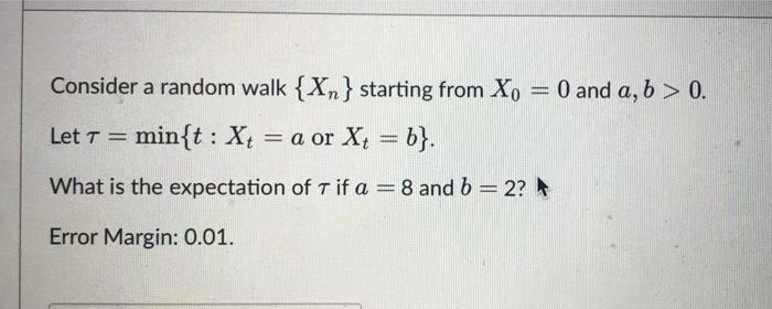 Consider a random walk {Xn} starting from Xo = 0 and a, b > 0.
Let T =
min{t Xta or X₁ = b}.
:
What is the expectation of T if a = 8 and b = 2?
Error Margin: 0.01.