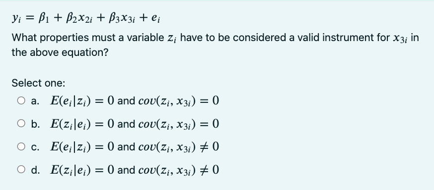 Vi = B1 + B₂x2i + B3X3i + ei
What properties must a variable z; have to be considered a valid instrument for x3; in
the above equation?
Select one:
○a.
E(e₁|zi) = 0 and cov(Z₁, X3i) = 0
O b.
E(zile;) = 0 and cov(Z₁, X3i) = 0
O c. E(eizi) = 0 and cov(Z₁, X3i) ‡ 0
O d. E(zilei) = 0 and cov(Z₁, X3i) ‡ 0