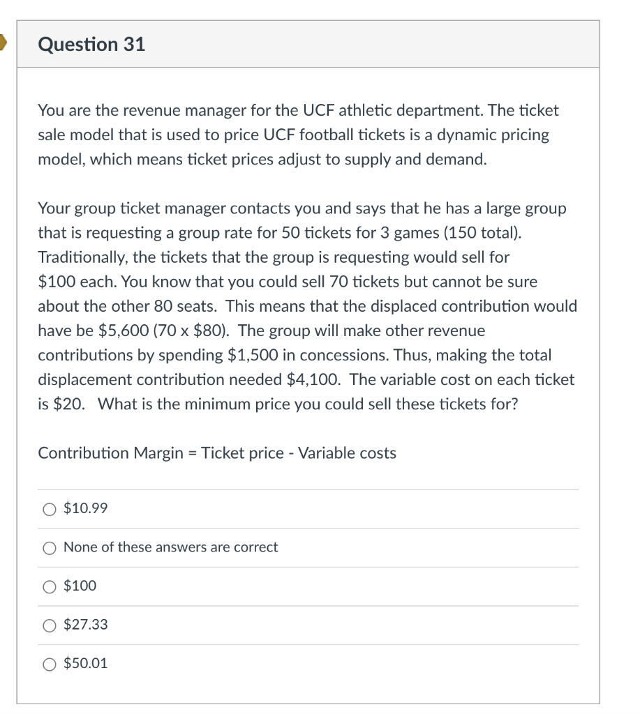 Question 31
You are the revenue manager for the UCF athletic department. The ticket
sale model that is used to price UCF football tickets is a dynamic pricing
model, which means ticket prices adjust to supply and demand.
Your group ticket manager contacts you and says that he has a large group
that is requesting a group rate for 50 tickets for 3 games (150 total).
Traditionally, the tickets that the group is requesting would sell for
$100 each. You know that you could sell 70 tickets but cannot be sure
about the other 80 seats. This means that the displaced contribution would
have be $5,600 (70 x $80). The group will make other revenue
contributions by spending $1,500 in concessions. Thus, making the total
displacement contribution needed $4,100. The variable cost on each ticket
is $20. What is the minimum price you could sell these tickets for?
Contribution Margin = Ticket price - Variable costs
$10.99
None of these answers are correct
O $100
$27.33
$50.01