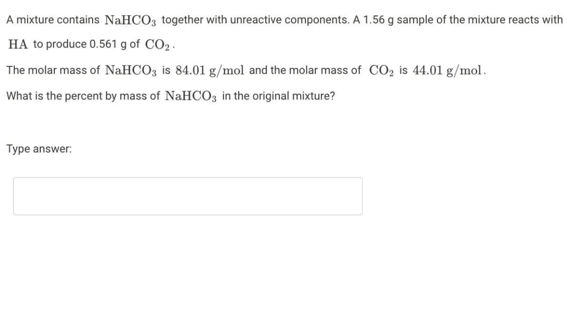 A mixture contains NaHCO3 together with unreactive components. A 1.56 g sample of the mixture reacts with
HA to produce 0.561 g of CO2.
The molar mass of NaHCO3 is 84.01 g/mol and the molar mass of CO₂ is 44.01 g/mol.
What is the percent by mass of NaHCO3 in the original mixture?
Type answer: