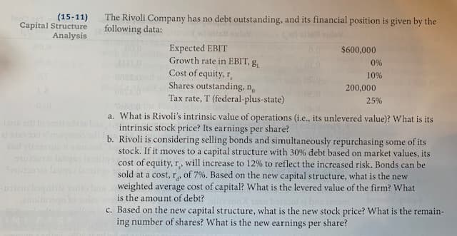 The Rivoli Company has no debt outstanding, and its financial position is given by the
following data:
Expected EBIT
Growth rate in EBIT, g.
Cost of equity, r,
Shares outstanding, n,
Tax rate, T (federal-plus-state)
$600,000
0%
10%
200,000
25%
a. What is Rivoli's intrinsic value of operations (i.e., its unlevered value)? What is its
intrinsic stock price? Its earnings per share?
b. Rivoli is considering selling bonds and simultaneously repurchasing some of its
stock. If it moves to a capital structure with 30% debt based on market values, its
cost of equity, r, will increase to 12% to reflect the increased risk. Bonds can be
sold at a cost, r, of 7%. Based on the new capital structure, what is the new
weighted average cost of capital? What is the levered value of the firm? What
is the amount of debt?
c. Based on the new capital structure, what is the new stock price? What is the remain-
ing number of shares? What is the new earnings per share?
