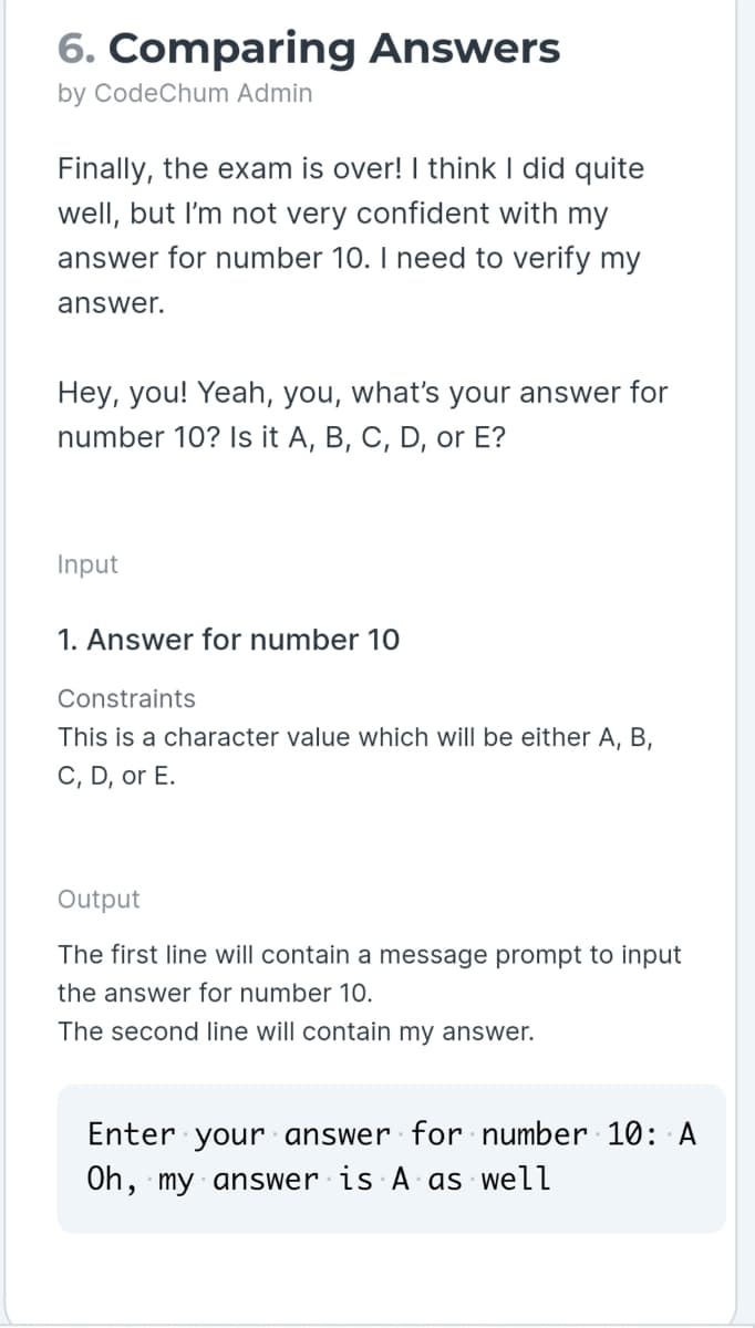 6. Comparing Answers
by CodeChum Admin
Finally, the exam is over! I think I did quite
well, but I'm not very confident with my
answer for number 10. I need to verify my
answer.
Hey, you! Yeah, you, what's your answer for
number 10? Is it A, B, C, D, or E?
Input
1. Answer for number 10
Constraints
This is a character value which will be either A, B,
C, D, or E.
Output
The first line will contain a message prompt to input
the answer for number 10.
The second line will contain my answer.
Enter your answer for number 10: A
Oh, my answer is A as well
