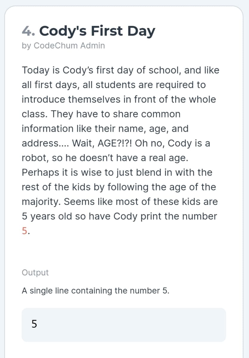 4. Cody's First Day
by CodeChum Admin
Today is Cody's first day of school, and like
all first days, all students are required to
introduce themselves in front of the whole
class. They have to share common
information like their name, age, and
address.... Wait, AGE?!?! Oh no, Cody is a
robot, so he doesn't have a real age.
Perhaps it is wise to just blend in with the
rest of the kids by following the age of the
majority. Seems like most of these kids are
5 years old so have Cody print the number
5.
Output
A single line containing the number 5.
5
