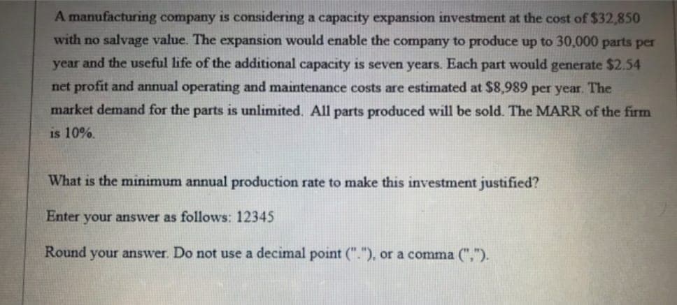 A manufacturing company is considering a capacity expansion investment at the cost of $32,850
with no salvage value. The expansion would enable the company to produce up to 30,000 parts per
year and the useful life of the additional capacity is seven years. Each part would generate $2.54
net profit and annual operating and maintenance costs are estimated at $8,989 per year. The
market demand for the parts is unlimited. All parts produced will be sold. The MARR of the firm
is 10%.
What is the minimum annual production rate to make this investment justified?
Enter your answer as follows: 12345
Round your answer. Do not use a decimal point ("."), or a comma (",").
