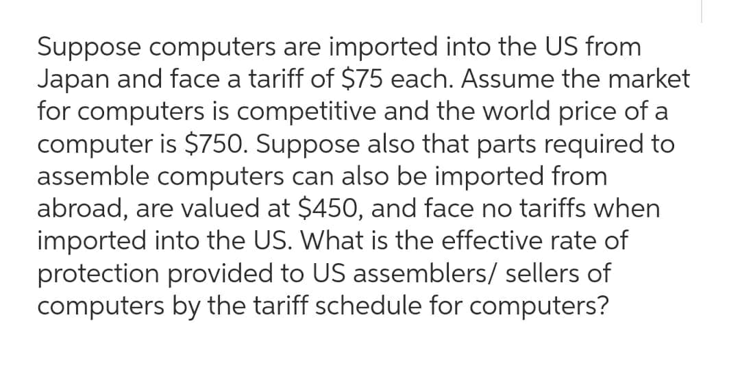 Suppose computers are imported into the US from
Japan and face a tariff of $75 each. Assume the market
for computers is competitive and the world price of a
computer is $750. Suppose also that parts required to
assemble computers can also be imported from
abroad, are valued at $450, and face no tariffs when
imported into the US. What is the effective rate of
protection provided to US assemblers/ sellers of
computers by the tariff schedule for computers?
