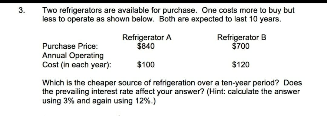 Two refrigerators are available for purchase. One costs more to buy but
less to operate as shown below. Both are expected to last 10 years.
3.
Refrigerator A
$840
Refrigerator B
$700
Purchase Price:
Annual Operating
Cost (in each year):
$100
$120
Which is the cheaper source of refrigeration over a ten-year period? Does
the prevailing interest rate affect your answer? (Hint: calculate the answer
using 3% and again using 12%.)
