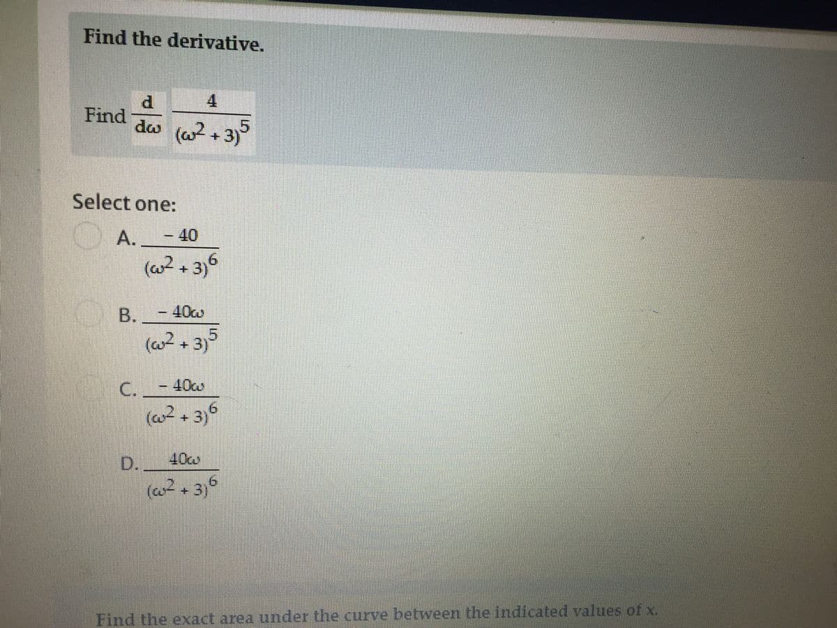 Find the derivative.
4
P.
Find
dw (a2 + 3)
Select one:
A.
-40
(w² + 3)6
B.
- 40w
(w? + 3}5
C.
40cm
9.
(at + 3)°
D. 40w
(w?+ 3,6
Find the exxact area under the curve between the indicated values of x.
