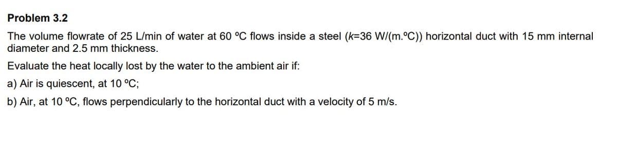 Problem 3.2
The volume flowrate of 25 L/min of water at 60 °C flows inside a steel (k=36 W/(m.°C)) horizontal duct with 15 mm internal
diameter and 2.5 mm thickness.
Evaluate the heat locally lost by the water to the ambient air if:
a) Air is quiescent, at 10 °C;
b) Air, at 10 °C, flows perpendicularly to the horizontal duct with a velocity of 5 m/s.