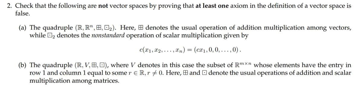 2. Check that the following are not vector spaces by proving that at least one axiom in the definition of a vector space is
false.
(a) The quadruple (R, R", H, O2). Here, H denotes the usual operation of addition multiplication among vectors,
while O2 denotes the nonstandard operation of scalar multiplication given by
c(x1, x2, . .. , Xn) = (cx1,0, 0, . . .,0).
(b) The quadruple (R, V, H, D), where V denotes in this case the subset of Rmxn whose elements have the entry in
row 1 and column 1 equal to some r E R, r + 0. Here, B and O denote the usual operations of addition and scalar
multiplication among matrices.

