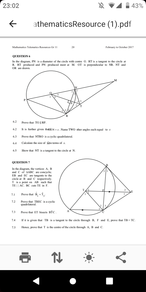 23:02
N ♥1 1 43%
athematicsResource (1).pdf
Mathematics Telematics Resources Gr 11
20
February to October 2017
QUESTION 6
In the diagram, PN is a diameter of the circle with centre 0. RT is a tangent to the circle at
R. RT produced and PN produced meet at M. OT is perpendicular to NR. NT and
OR are drawn.
R
6.2
Prove that TO || RP.
6.2
It is further given thaTRN =x. Name TWO aher angles each equal to x
6.3
Prove that NTRO is a cyclic quadrilateral.
6.4
Calculate the size of Min terms of x.
6.5
Show that NT is a tangent to the circle at N.
QUESTION 7
In the diagram, the vertices A, B
and C of AABC are concyclic.
EB and EC are tangents to the
circle at B and C respectively.
T is a point on AB such that
TE || AC. BC cuts TE in F.
E
Prove that B, = Î,-
7.1
Prove that TBEC is a cyclic
quadrilateral.
7.2
7.3
Prove that ET bisects BTC.
7.4
If it is given that TB is a tangent to the circle through B, F and E, prove that TB = TC.
7.5
Hence, prove that T is the centre of the cirele through A, B and C.
