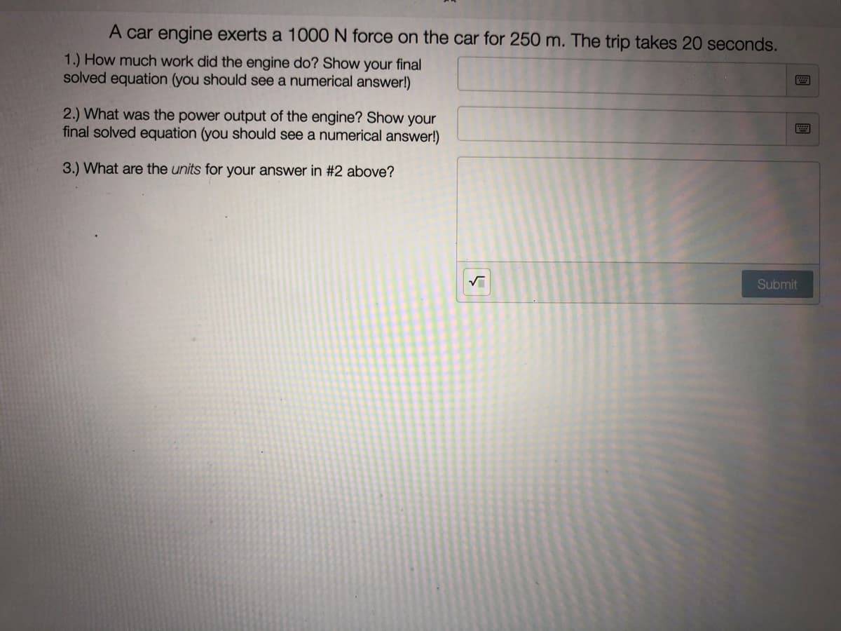 A car engine exerts a 1000 N force on the car for 250 m. The trip takes 20 seconds.
1.) How much work did the engine do? Show your final
solved equation (you should see a numerical answer!)
2.) What was the power output of the engine? Show your
final solved equation (you should see a numerical answer!)
3.) What are the units for your answer in #2 above?
Submit
國
