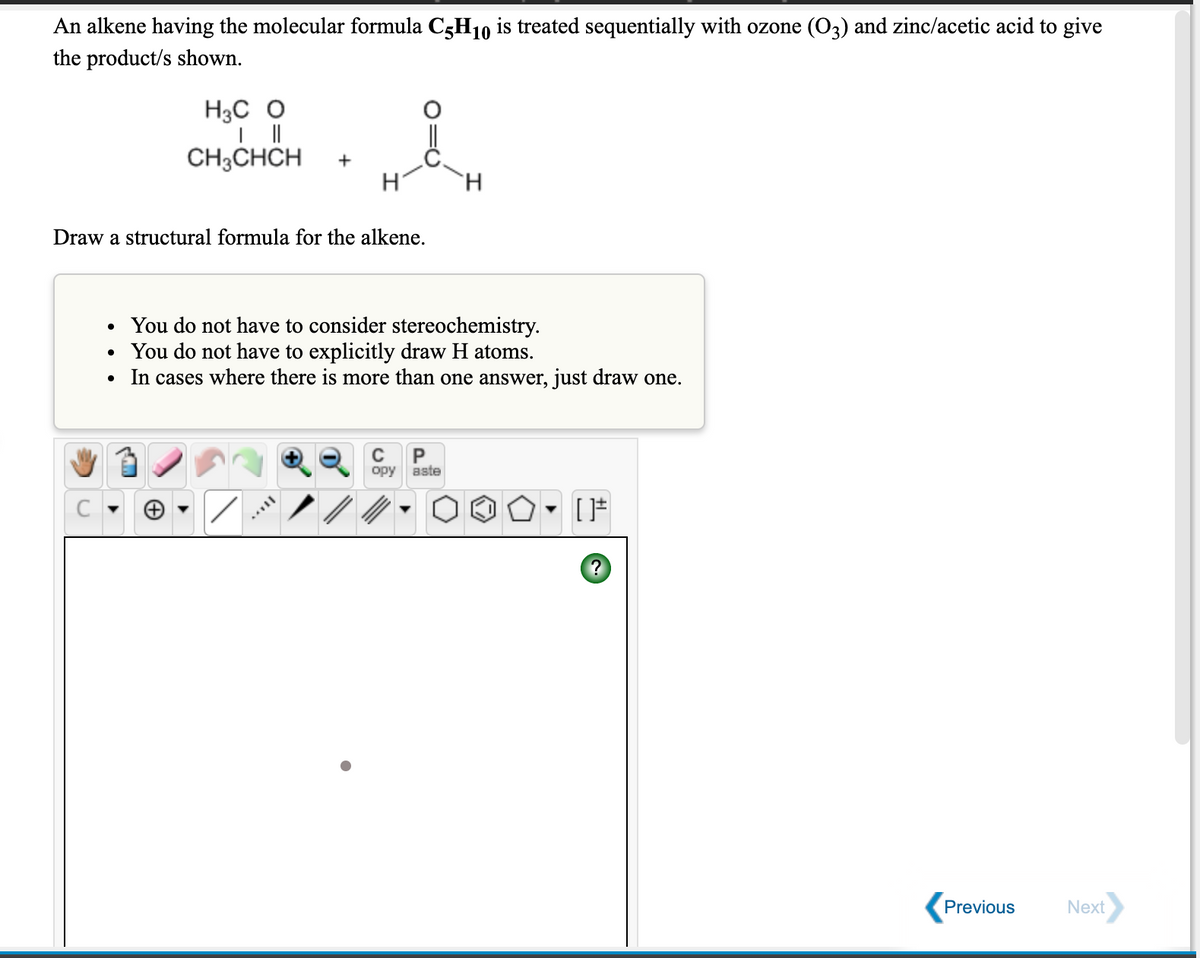 An alkene having the molecular formula C5H10 is treated sequentially with ozone (O3) and zinc/acetic acid to give
the product/s shown.
H3C O
CH3CHCH
+
H.
Draw a structural formula for the alkene.
You do not have to consider stereochemistry.
• You do not have to explicitly draw H atoms.
In cases where there is more than one answer, just draw one.
P
opy
aste
[*
Previous
Next
