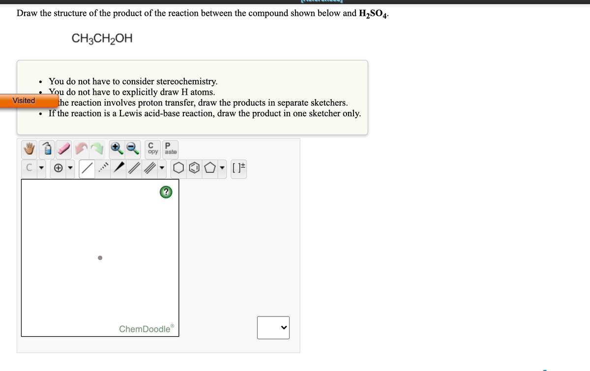 Draw the structure of the product of the reaction between the compound shown below and H2SO4-
CH3CH2OH
• You do not have to consider stereochemistry.
You do not have to explicitly draw H atoms.
the reaction involves proton transfer, draw the products in separate sketchers.
If the reaction is a Lewis acid-base reaction, draw the product in one sketcher only.
Visited
C
aste
opy
ChemDoodle®
>
