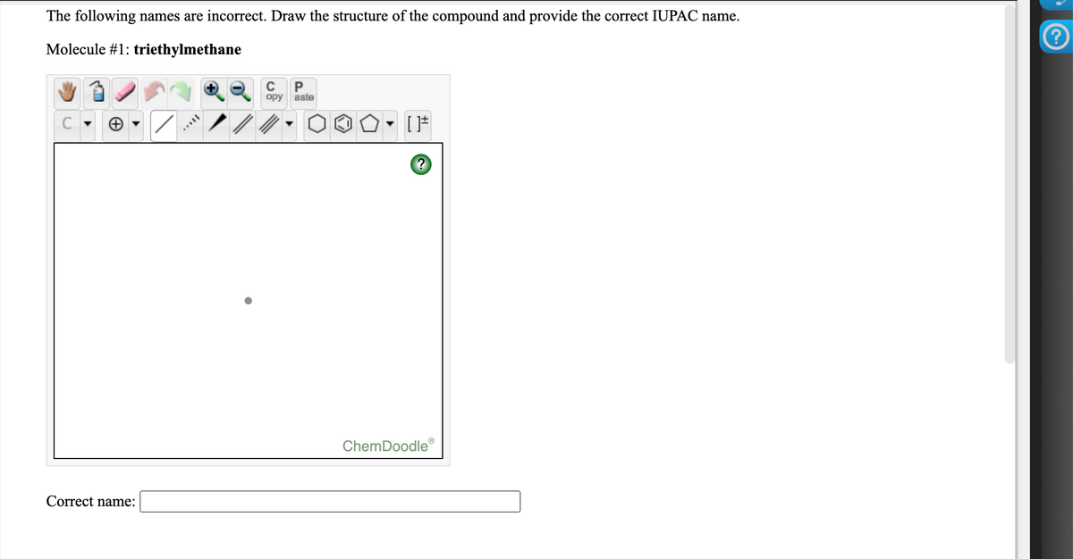 The following names are incorrect. Draw the structure of the compound and provide the correct IUPAC name.
Molecule #1: triethylmethane
P
opy
aste
C
ChemDoodle
Correct name:
