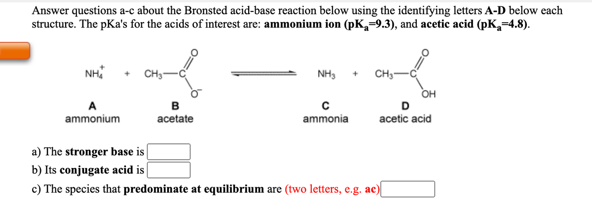 Answer questions a-c about the Bronsted acid-base reaction below using the identifying letters A-D below each
structure. The pKa's for the acids of interest are: ammonium ion (pK,=9.3), and acetic acid (pK,=4.8).
NH
CH3-
NH3
CH3-
OH
A
ammonium
acetate
ammonia
acetic acid
a) The stronger base is
b) Its conjugate acid is
c) The species that predominate at equilibrium are (two letters, e.g. ac)
