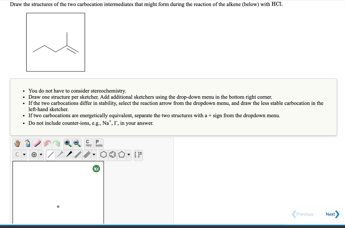 Draw the structures of the two carbocation intermediates that might form during the reaction of the alkene (below) with HCl.
You do not have to consider stereochemistry.
Draw one structure per sketcher. Add additional sketchers using the drop-down menu in the bottom right corner.
If the two carbocations differ in stability, select the reaction arrow from the dropdown menu, and draw the less stable carbocation in the
left-hand sketcher.
• If two carbocations are energetically equivalent, separate the two structures with a + sign from the dropdown menu.
• Do not include counter-ions, e.g., Na", I, in your answer.
P
opy
aste
Previous
Next
