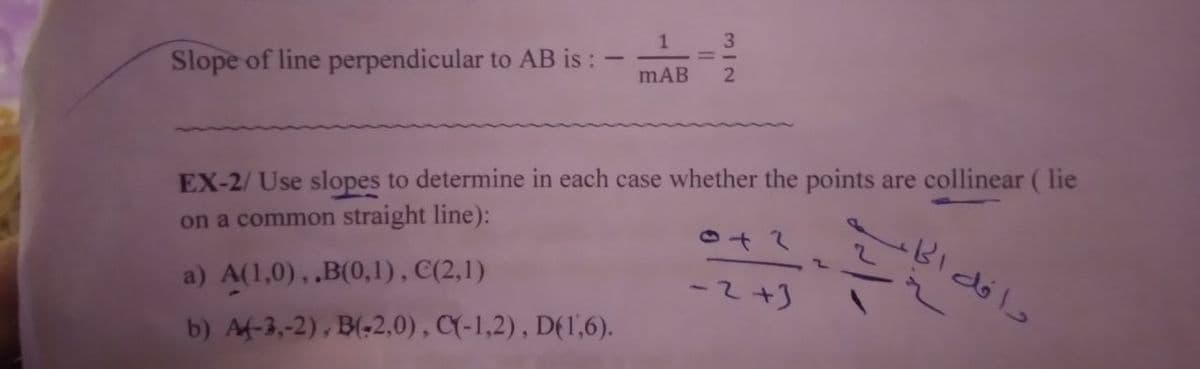 1
3.
Slope of line perpendicular to AB is :
mAB
EX-2/ Use slopes to determine in each case whether the points are collinear ( lie
on a common straight line):
Bidól
a) A(1,0), .B(0,1), C(2,1)
-2+]
b) Af-3,-2), B(-2,0), CY-1,2), DE1,6).
