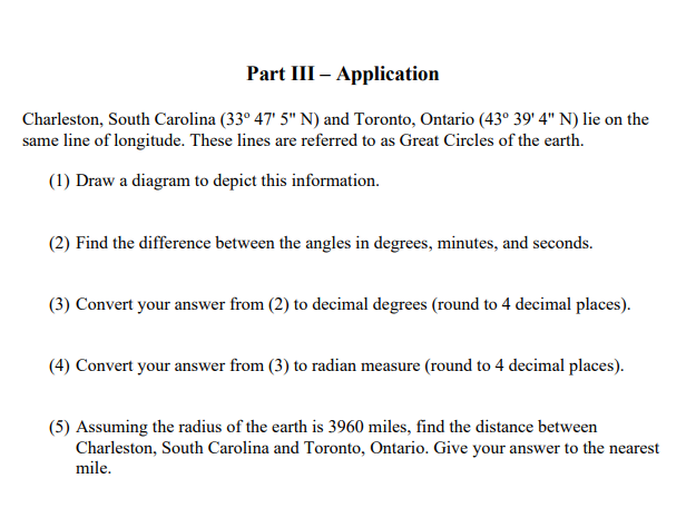 Part III – Application
Charleston, South Carolina (33° 47' 5" N) and Toronto, Ontario (43° 39' 4" N) lie on the
same line of longitude. These lines are referred to as Great Circles of the earth.
(1) Draw a diagram to depict this information.
(2) Find the difference between the angles in degrees, minutes, and seconds.
(3) Convert your answer from (2) to decimal degrees (round to 4 decimal places).
(4) Convert your answer from (3) to radian measure (round to 4 decimal places).
(5) Assuming the radius of the earth is 3960 miles, find the distance between
Charleston, South Carolina and Toronto, Ontario. Give your answer to the nearest
mile.

