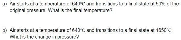 a) Air starts at a temperature of 640°C and transitions to a final state at 50% of the
original pressure. What is the final temperature?
b) Air starts at a temperature of 640°C and transitions to a final state at 1650°C.
What is the change in pressure?
