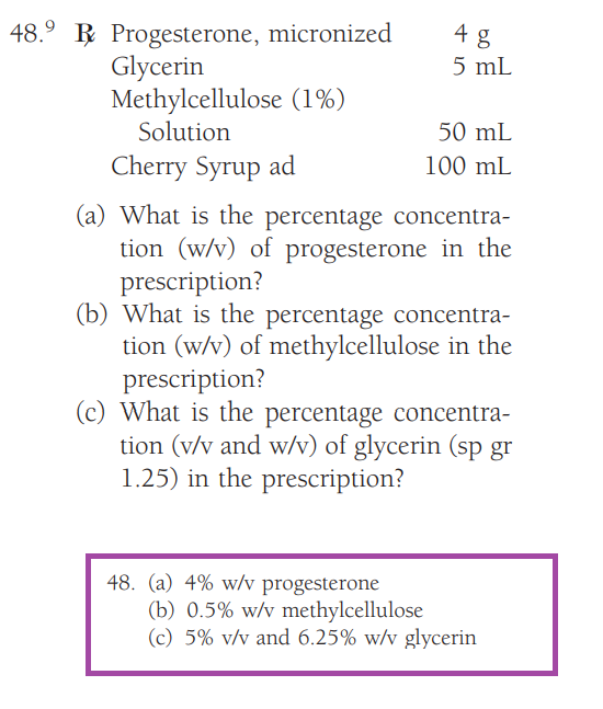 48.⁹ Progesterone, micronized
Glycerin
Methylcellulose (1%)
Solution
4 g
5 mL
48. (a) 4% w/v progesterone
50 mL
100 mL
Cherry Syrup ad
(a) What is the percentage concentra-
tion (w/v) of progesterone in the
prescription?
(b) What is the percentage concentra-
tion (w/v) of methylcellulose in the
prescription?
(c) What is the percentage concentra-
tion (v/v and w/v) of glycerin (sp gr
1.25) in the prescription?
(b) 0.5% w/v methylcellulose
(c) 5% v/v and 6.25% w/v glycerin