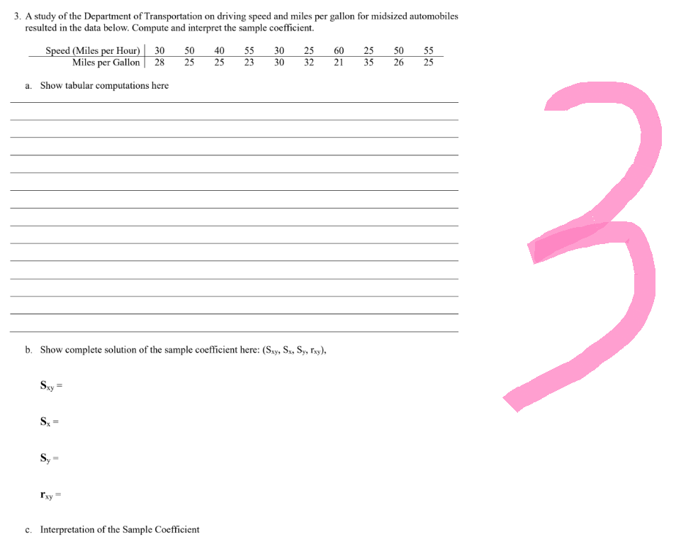 3. A study of the Department of Transportation on driving speed and miles per gallon for midsized automobiles
resulted in the data below. Compute and interpret the sample coefficient.
Speed (Miles per Hour) 30
Miles per Gallon 28
a. Show tabular computations here
Sxy=
Sx=
b. Show complete solution of the sample coefficient here: (Sxy, Sx, Sy, Ixy),
Sy=
50
25
Ixy=
40 55
25 23
c. Interpretation of the Sample Coefficient
30
25
25 60
30 32 21 35
50
26
55
25
3