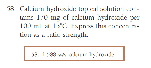 58. Calcium hydroxide topical solution con-
tains 170 mg of calcium hydroxide per
100 mL at 15°C. Express this concentra-
tion as a ratio strength.
58. 1:588 w/v calcium hydroxide