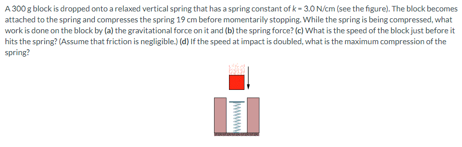 A 300 g block is dropped onto a relaxed vertical spring that has a spring constant of k = 3.0 N/cm (see the figure). The block becomes
attached to the spring and compresses the spring 19 cm before momentarily stopping. While the spring is being compressed, what
work is done on the block by (a) the gravitational force on it and (b) the spring force? (c) What is the speed of the block just before it
hits the spring? (Assume that friction is negligible.) (d) If the speed at impact is doubled, what is the maximum compression of the
spring?
