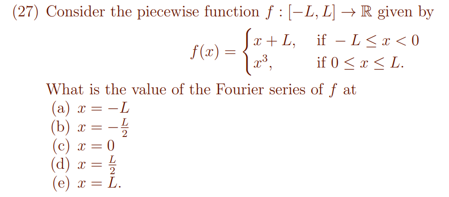 (27) Consider the piecewise function f : [-L, L] –→ R given by
Ja + L, if – L <x < 0
f(x) :
x*,
if 0 < x < L.
What is the value of the Fourier series of f at
(а) х
(b) х —
(c) x =
-L
L
-
2
(c)
(d)
(e) x = L.
L
x =
2
