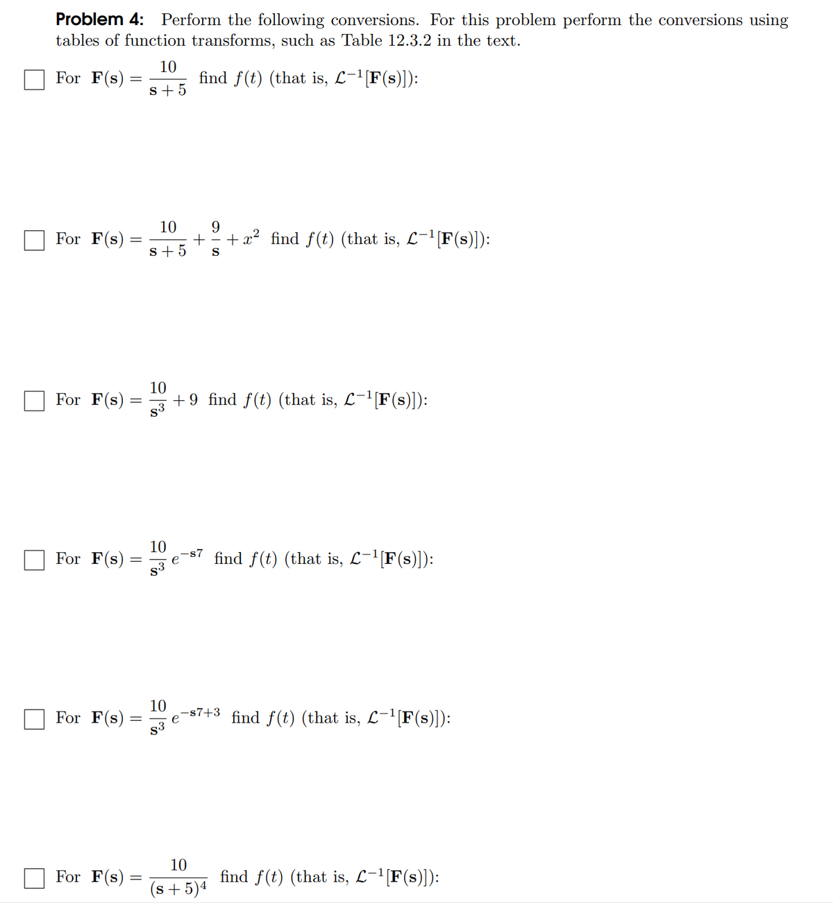 Problem 4: Perform the following conversions. For this problem perform the conversions using
tables of function transforms, such as Table 12.3.2 in the text.
10
For F(s)
find f(t) (that is, L-¹[F(s)]):
s+5
For F(s):
10 9
s+5 S
+ + x² find f(t) (that is, L−¹[F(s)]):
10
For F(s):
=
+9 find f(t) (that is, £¯¹[F(s)]):
S3
For F(s):
10 -s7
=
find f(t) (that is, L−¹[F(s)]):
83
For F(s):
−s7+³_find f(t) (that is, £¯¹[F(s)]):
e
For F(s)
find f(t) (that is, L−¹[F(s)]):
10
83
10
(s+5)4